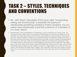 TASK 2 – STYLES, TECHNIQUES
AND CONVENTIONS
• Q4 - John Stuart’s description of the music video “incorporating,
raiding and reconstructing” is essentially the essence of
intertextuality [something asserted by Andrew Goodwin]. Can you
explain what intertexuality is and find a minimum of 3 examples of
it in music videos?
• Intertextuality is the visual reference of something, it can be a reference of a movie, music, art,
clothing and many other things. One example of intertextuality I've found is the reference of the
diamonds are a girl's best friend scene from the movie gentleman prefer blondes in the material
girl music video by Madonna. Madonna is dressed and styled very similarly to Marilyn Monroe is in
the scene and the entire theme and background are very alike. Another example of intertextuality I
have found is in the music video for the song Dani California by the Red hot chili peppers. They
very clearly reference Nirvanas famous MTV plugged in performance from 1993 here, The clothes
worn in the music video are the same clothes Kurt Kobain was wearing, even the hair is the same an
the background and setting. A final example I've found is in Iggy azaleas music video for the song
'Fancy', she references the 1995 movie 'Clueless'. She is dressed in the exact same clothes as what's
shown to us in the movie and the school setting of the music video also mirrors the setting of the
movie.
 