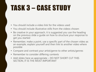 TASK 3 – CASE STUDY
• You should include a video link for the videos used
• You should include illustrative stills from the videos chosen
• Be creative in your approach, it is suggested you use the heading
on the previous slide a guide on how to structure your response to
get you started
• Remember, make a point, use a specific part of the chosen video as
an example, explain yourself and then link to another video where
possible
• Compare and contrast your artist/genre to other artists/genres
• Remember to consider differing contexts
• Add slides here as appropriate – DO NOT SHORT CUT THIS
SECTION, IT IS THE MOST IMPORTANT
 
