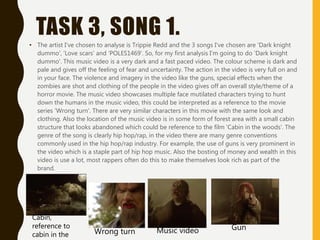 TASK 3, SONG 1.
• The artist I've chosen to analyse is Trippie Redd and the 3 songs I've chosen are 'Dark knight
dummo', 'Love scars' and 'POLES1469'. So, for my first analysis I'm going to do 'Dark knight
dummo'. This music video is a very dark and a fast paced video. The colour scheme is dark and
pale and gives off the feeling of fear and uncertainty. The action in the video is very full on and
in your face. The violence and imagery in the video like the guns, special effects when the
zombies are shot and clothing of the people in the video gives off an overall style/theme of a
horror movie. The music video showcases multiple face mutilated characters trying to hunt
down the humans in the music video, this could be interpreted as a reference to the movie
series 'Wrong turn'. There are very similar characters in this movie with the same look and
clothing. Also the location of the music video is in some form of forest area with a small cabin
structure that looks abandoned which could be reference to the film 'Cabin in the woods'. The
genre of the song is clearly hip hop/rap, in the video there are many genre conventions
commonly used in the hip hop/rap industry. For example, the use of guns is very prominent in
the video which is a staple part of hip hop music. Also the bosting of money and wealth in this
video is use a lot, most rappers often do this to make themselves look rich as part of the
brand.
Wrong turn Music video
Cabin,
reference to
cabin in the
Gun
 
