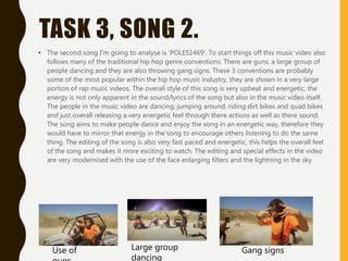 TASK 3, SONG 2.
• The second song I'm going to analyse is 'POLES1469'. To start things off this music video also
follows many of the traditional hip hop genre conventions. There are guns, a large group of
people dancing and they are also throwing gang signs. These 3 conventions are probably
some of the most popular within the hip hop music industry, they are shown in a very large
portion of rap music videos. The overall style of this song is very upbeat and energetic, the
energy is not only apparent in the sound/lyrics of the song but also in the music video itself.
The people in the music video are dancing, jumping around, riding dirt bikes and quad bikes
and just overall releasing a very energetic feel through there actions as well as there sound.
The song aims to make people dance and enjoy the song in an energetic way, therefore they
would have to mirror that energy in the song to encourage others listening to do the same
thing. The editing of the song is also very fast paced and energetic, this helps the overall feel
of the song and makes it more exciting to watch. The editing and special effects in the video
are very modernised with the use of the face enlarging filters and the lightning in the sky.
Use of Large group
dancing
Gang signs
 