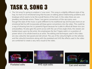 TASK 3, SONG 3
• The 3rd song I'm going to analyse is 'Love scars'. This song is a slightly different style of hip
hop, its more of an emotional song that focuses on talking about relationship problems and
breakups which seems to be the overall theme of the track. In the video there are cars
jewellery and female actors. These 3 are genre conventions of the rap scene, even
though the style of the music is quite different to his traditional rap and focuses more on an
emotional feel he still incorporates all these genre conventions into the video. This could be
a way of showing how he is a powerful figure because he is able to afford all these nice cars
and jewellery. He also gets this point across with the use of low angle shots, the viewers are
looked down upon by the artist, this emphasises the fact Trippie redd is in a position of
power which is his whole brand as an artist. The editing and techniques used in this video
are very colourful, fast paced and old school. The use of the colourful lights on the vehicles
and the colourful transitions along with the pixelated and VHS like effects used in the video
are combined to create a very retro visual to the video.
Pixelated edits VHS style edits Cars and women
 