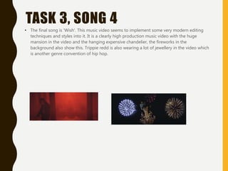 TASK 3, SONG 4
• The final song is 'Wish'. This music video seems to implement some very modern editing
techniques and styles into it. It is a clearly high production music video with the huge
mansion in the video and the hanging expensive chandelier, the fireworks in the
background also show this. Trippie redd is also wearing a lot of jewellery in the video which
is another genre convention of hip hop.
 