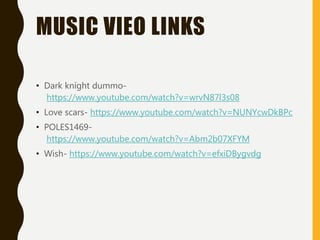 MUSIC VIEO LINKS
• Dark knight dummo-
https://www.youtube.com/watch?v=wrvN87l3s08
• Love scars- https://www.youtube.com/watch?v=NUNYcwDkBPc
• POLES1469-
https://www.youtube.com/watch?v=Abm2b07XFYM
• Wish- https://www.youtube.com/watch?v=efxiDBygvdg
 