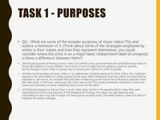 TASK 1 - PURPOSES
• Q2 – What are some of the broader purposes of music videos?Try and
outline a minimum of 3. (Think about some of the strategies employed by
artists in their videos and how they represent themselves, you could
consider where the artist is on a major label, independent label of unsigned,
is there a difference between them?)
• One broad purpose of having a music video is to reinforce any personal views the artist/label may have on
things like politics or social matters. Since music is such a huge industry getting a point or opinion
across though a music video is a great way to expose your opinion to a lot of people.
• Another broad purpose of music videos is to collaborate and give exposure to other artists who might be
signed to the same label. If 2 artists signed by the same label collaborate both the artists fan bases will be
exposed to new music, for example the artist who is featuring on the tracks fans will have a chance to hear
the main artist of the track, same goes the other way round. This could potentially intertwine 2 entire fan
bases and ultimately increase viewership and income for the label.
• A final broad purpose is the fact that a music video gives the fans the opportunity to make their own
interpretation of the song because of the background footage, the video can add meaning and
information to the song that it might not have just as an audio track. The video makes it easier for fans to
interpret the artists message.
 