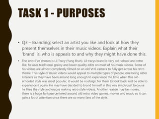 TASK 1 - PURPOSES
• Q3 – Branding; select an artist you like and look at how they
present themselves in their music videos. Explain what their
‘brand’ is, who is appeals to and why they might have done this.
• The artist I've chosen is Lil Tracy (Yung Bruh). Lil tracys brand is very old-school and retro
like, he uses traditional grainy and lower quality edits on most of his music videos. Some of
his videos are almost completely filmed on an old VHS camera to fully get across his retro
theme. This style of music videos would appeal to multiple types of people, one being older
listeners as they have been around long enough to experience the time when this old-
schooled style was most popular, it would be nostalgic for them to look back and be able to
experience it again. He may have decided to brand himself in this way simply just because
he likes the style and enjoys making retro style videos. Another reason may be money,
there is a huge fanbase centered around old retro video games, movies and music so it can
gain a lot of attention since there are so many fans of the style.
 