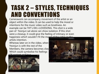 TASK 2 – STYLES, TECHNIQUES
AND CONVENTIONS
Camerawork can accompany movement of the artist or an
object within the video. It can be used to help the mood or
intentions for the music video such as loneliness. An
example can be TXT’s 0X1=LOVESONG. This shot is a wide
pan of Yeonjun sat alone can show isolation. If this shot
were a closeup, it could give the feeling of intimacy or even
happiness which wouldn’t fit the mood of the video or the
artists intention.
Whereas later on in the video, when
Yeonjun is with the rest of the
Members, the camera becomes closer
Which could symbolise his feelings
Of content and love
 
