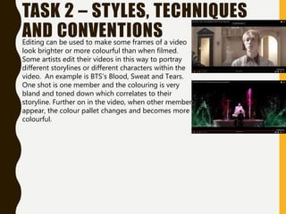 TASK 2 – STYLES, TECHNIQUES
AND CONVENTIONS
Editing can be used to make some frames of a video
look brighter or more colourful than when filmed.
Some artists edit their videos in this way to portray
different storylines or different characters within the
video. An example is BTS’s Blood, Sweat and Tears.
One shot is one member and the colouring is very
bland and toned down which correlates to their
storyline. Further on in the video, when other members
appear, the colour pallet changes and becomes more
colourful.
 