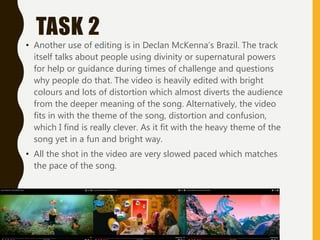 TASK 2
• Another use of editing is in Declan McKenna’s Brazil. The track
itself talks about people using divinity or supernatural powers
for help or guidance during times of challenge and questions
why people do that. The video is heavily edited with bright
colours and lots of distortion which almost diverts the audience
from the deeper meaning of the song. Alternatively, the video
fits in with the theme of the song, distortion and confusion,
which I find is really clever. As it fit with the heavy theme of the
song yet in a fun and bright way.
• All the shot in the video are very slowed paced which matches
the pace of the song.
 