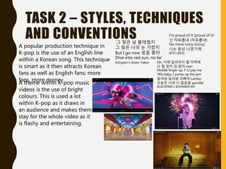 TASK 2 – STYLES, TECHNIQUES
AND CONVENTIONS
A popular production technique in
K-pop is the use of an English line
within a Korean song. This technique
is smart as it then attracts Korean
fans as well as English fans; more
fans, more money
‘그 빛은 날 불태웠지
그 빛은 나의 눈 가렸지
But I go now 꿈을 좇아
Dive into red sun, no lie’
Enhypen’s Given-Taken
I'm proud of it (proud of it)
난 자유롭네 (자유롭네)
No more irony (irony)
나는 항상 나였기에’
BTS’s IDOL
Oh, 이제 달려야지 뭘 어떡해
난 철 없어 겁 없어 man
Middle finger up, F-U pay me
'90s baby, I pump up the jam
달려봐 달려봐 오빠야 Lambo
오늘은 너와 나 젊음을 gamble’
BLACKPINK’s BOOMBAYAH
A theme within K-pop music
videos is the use of bright
colours. This is used a lot
within K-pop as it draws in
an audience and makes them
stay for the whole video as it
is flashy and entertaining.
 