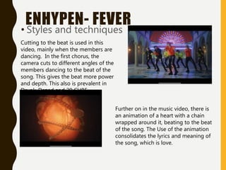 ENHYPEN- FEVER
• Styles and techniques
Cutting to the beat is used in this
video, mainly when the members are
dancing. In the first chorus, the
camera cuts to different angles of the
members dancing to the beat of the
song. This gives the beat more power
and depth. This also is prevalent in
Drunk-Dazed and 20 CUBE.
Further on in the music video, there is
an animation of a heart with a chain
wrapped around it, beating to the beat
of the song. The Use of the animation
consolidates the lyrics and meaning of
the song, which is love.
 