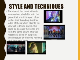 STYLE AND TECHNIQUES
• The style of this music video is
very modern which fits in to the
genre their music is a part of as
well as their branding. Another
video of theirs which fits into this
very well is Drunk-Dazed. This
could be because the songs are
from the same album. This was
most likely done on purpose I
think because of the song needing
to fit into each other.
 