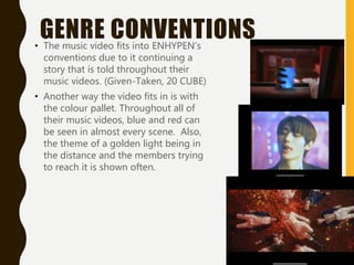 GENRE CONVENTIONS
• The music video fits into ENHYPEN’s
conventions due to it continuing a
story that is told throughout their
music videos. (Given-Taken, 20 CUBE)
• Another way the video fits in is with
the colour pallet. Throughout all of
their music videos, blue and red can
be seen in almost every scene. Also,
the theme of a golden light being in
the distance and the members trying
to reach it is shown often.
 