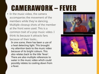 CAMERAWORK – FEVER
• In the music video, the camera
accompanies the movement of the
members while they’re dancing.
Multiple closeup shots of the member
at the front were used. This is a
common trait of a pop music video. I
think its because it attracts fans
because of their looks.,
In one scene, there has been a use of
a heat detecting light. This brought
my attention back to the music video
because of its bright colours. This
also relates back to the title ‘fever’.
There are also multiple references to
water in the music video which could
possibly relates to cooling down from
a fever.
 
