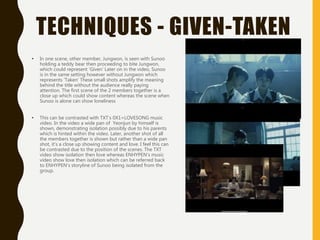 TECHNIQUES - GIVEN-TAKEN
• In one scene, other member, Jungwon, is seen with Sunoo
holding a teddy bear then proceeding to bite Jungwon,
which could represent ‘Given’ Later on in the video, Sunoo
is in the same setting however without Jungwon which
represents ‘Taken’ These small shots amplify the meaning
behind the title without the audience really paying
attention. The first scene of the 2 members together is a
close up which could show content whereas the scene when
Sunoo is alone can show loneliness
• This can be contrasted with TXT’s 0X1=LOVESONG music
video. In the video a wide pan of Yeonjun by himself is
shown, demonstrating isolation possibly due to his parents
which is hinted within the video. Later, another shot of all
the members together is shown but rather than a wide pan
shot, it’s a close up showing content and love. I feel this can
be contrasted due to the position of the scenes. The TXT
video show isolation then love whereas ENHYPEN’s music
video show love then isolation which can be referred back
to ENHYPEN’s storyline of Sunoo being isolated from the
group.
 