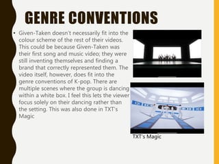 GENRE CONVENTIONS
• Given-Taken doesn’t necessarily fit into the
colour scheme of the rest of their videos.
This could be because Given-Taken was
their first song and music video; they were
still inventing themselves and finding a
brand that correctly represented them. The
video itself, however, does fit into the
genre conventions of K-pop. There are
multiple scenes where the group is dancing
within a white box. I feel this lets the viewer
focus solely on their dancing rather than
the setting. This was also done in TXT’s
Magic
TXT’s Magic
 