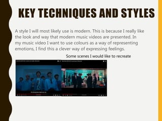 KEY TECHNIQUES AND STYLES
A style I will most likely use is modern. This is because I really like
the look and way that modern music videos are presented. In
my music video I want to use colours as a way of representing
emotions, I find this a clever way of expressing feelings.
Some scenes I would like to recreate
 