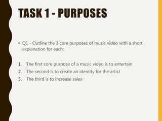 TASK 1 - PURPOSES
• Q1 - Outline the 3 core purposes of music video with a short
explanation for each:
1. The first core purpose of a music video is to entertain
2. The second is to create an identity for the artist
3. The third is to increase sales
 
