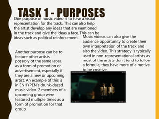 TASK 1 - PURPOSES
One purpose of music video is to have a visual
representation for the track. This can also help
the artist develop any ideas that are mentioned
in the track and give the ideas a face. This can be
ideas such as political reinforcement. Music videos can also give the
audience opportunity to create their
own interpretation of the track and
also the video. This strategy is typically
used in non-representational artists as
most of the artists don’t tend to follow
a formula; they have more of a motive
to be creative.
Another purpose can be to
feature other artists,
possibly of the same label,
as a form of promotion or
advertisement, especially if
they are a new or upcoming
artist. An example of this is
in ENHYPEN’s drunk-dazed
music video. 2 members of a
upcoming group were
featured multiple times as a
form of promotion for that
group
 