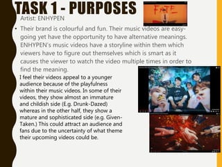 TASK 1 - PURPOSES
• Artist: ENHYPEN
• Their brand is colourful and fun. Their music videos are easy-
going yet have the opportunity to have alternative meanings.
ENHYPEN’s music videos have a storyline within them which
viewers have to figure out themselves which is smart as it
causes the viewer to watch the video multiple times in order to
find the meaning.
I feel their videos appeal to a younger
audience because of the playfulness
within their music videos. In some of their
videos, they show almost an immature
and childish side (E.g. Drunk-Dazed)
whereas in the other half, they show a
mature and sophisticated side (e.g. Given-
Taken.) This could attract an audience and
fans due to the uncertainty of what theme
their upcoming videos could be.
 
