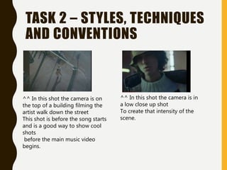 TASK 2 – STYLES, TECHNIQUES
AND CONVENTIONS
^^ In this shot the camera is on
the top of a building filming the
artist walk down the street
This shot is before the song starts
and is a good way to show cool
shots
before the main music video
begins.
^^ In this shot the camera is in
a low close up shot
To create that intensity of the
scene.
 