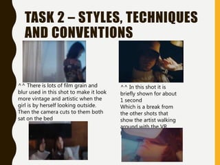 TASK 2 – STYLES, TECHNIQUES
AND CONVENTIONS
^^ There is lots of film grain and
blur used in this shot to make it look
more vintage and artistic when the
girl is by herself looking outside.
Then the camera cuts to them both
sat on the bed
^^ In this shot it is
briefly shown for about
1 second
Which is a break from
the other shots that
show the artist walking
around with the VR
Headset.
 