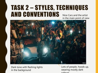 TASK 2 – STYLES, TECHNIQUES
AND CONVENTIONS
Lots of people, hoods up,
wearing mostly dark
Nice Cars and the artist
in the main point of view
Dark tone with flashing lights
in the background
 