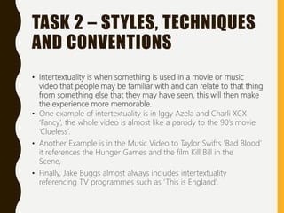 TASK 2 – STYLES, TECHNIQUES
AND CONVENTIONS
• Intertextuality is when something is used in a movie or music
video that people may be familiar with and can relate to that thing
from something else that they may have seen, this will then make
the experience more memorable.
• One example of intertextuality is in Iggy Azela and Charli XCX
‘Fancy’, the whole video is almost like a parody to the 90’s movie
‘Clueless’.
• Another Example is in the Music Video to Taylor Swifts ‘Bad Blood’
it references the Hunger Games and the film Kill Bill in the
Scene,
• Finally, Jake Buggs almost always includes intertextuality
referencing TV programmes such as ‘This is England’.
 