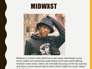 MIDWXST
Midwxst is a more niche artist but is also quite mainstream as his
music videos are sometimes quite diverse and have weird editing,
however some music videos are normally focusing on him lip-syncing
and have a more normal vibe to them which makes his music videos
 