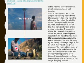 In this opening scene the colours
are all similar and work well
together
Such as the blue and red on his
jumper are working well with the
blue sky and red air strip from the
plane and the red on the x in his
name. The target on his jumper
could be a correlation to the jet
that flies from the bottom of the
shot up to the top. The angle in
where the camera is in a position
where the jet can fly through the
middle but still have the main focus
of the artist to the right side of the
shot
The opening shot then cuts to the
next scene which starts of the song
by still having the red jet strips in the
air which may have been green
screened. The main subject focus of
this scene is the rocks because the
artist is looking at them but it also
creates that magical and usual
theme, they are also more in focus
than anything else as the rest of the
image is slightly blurred.
midwxst - trying (Dir. @DanielJordanK) -
YouTube
 