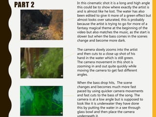 PART 2 In this cinematic shot it is a long and high angle
this could be to show where exactly the artist is
and is almost like he lost. The water has also
been edited to give it more of a green effect but
almost looks over saturated, this is probably
because the artist is trying to go for more of a
fantasy magical theme at the beginning of the
video but also matches the music, as the start is
slower but when the bass comes in the scenes
change and become more dark.
The camera slowly zooms into the artist
and then cuts to a close up shot of his
hand in the water which is still green.
The camera movement in this shot is
zooming in and out quite quickly while
moving the camera to get fast different
angles.
When the bass drop hits, The scene
changes and becomes much more fast
paced by using quicker camera movements
and fast cuts to the bass of the song. The
camera is at a low angle but is supposed to
look like it is underwater they have done
this by putting the water in a see through
glass bowl and then place the camera
 