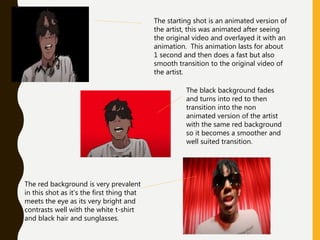 The starting shot is an animated version of
the artist, this was animated after seeing
the original video and overlayed it with an
animation. This animation lasts for about
1 second and then does a fast but also
smooth transition to the original video of
the artist.
The black background fades
and turns into red to then
transition into the non
animated version of the artist
with the same red background
so it becomes a smoother and
well suited transition.
The red background is very prevalent
in this shot as it’s the first thing that
meets the eye as its very bright and
contrasts well with the white t-shirt
and black hair and sunglasses.
 