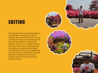 EDITING
In this portion of the song the beat picks up
a lot and there is heavy use of a fast cut
montage, the colors of this section is unique
in the fact that they are inverted almost and
looks like something from a Disney film.
However, the music is not related to Disney
in any way as the music is hard hitting and
fast rapping, this works well with the fast
cutting because of the amount of 808’s that
are used in the song. The editing could have
been done by using the chroma key to
invert any colors into more vibrant and
unnatural colours.
 