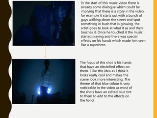 In the start of this music video there is
already some dialogue which could be
implying that there is a story in the video,
for example it starts out with a bunch of
guys walking down the street and spot
something in bush that is glowing, the
artist goes to look at what it as and then
touches it. Once he touched it the music
started playing and there was special
effects on his hands which made him seen
like a superhero.
The focus of this shot is his hands
that have an electrified effect on
them. I like this idea as I think it
looks really cool and makes the
scene look more interesting. The
theme of that blue colour is very
noticeable in the video as most of
the shots have an edited blue tint
to them to add to the effects on
the hand.
 