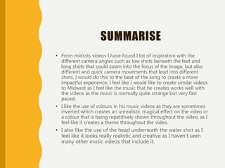SUMMARISE
• From midxsts videos I have found I lot of inspiration with the
different camera angles such as low shots beneath the feet and
long shots that could zoom into the focus of the image, but also
different and quick camera movements that lead into different
shots. I would do this to the beat of the song to create a more
impactful experience. I feel like I would like to create similar videos
to Midwest as I feel like the music that he creates works well with
the videos as the music is normally quite strange but very fast
paced.
• I like the use of colours in his music videos as they are sometimes
inverted which creates an unrealistic magical effect on the video or
a colour that is being repetitively shown throughout the video, as I
feel like it creates a theme throughout the video.
• I also like the use of the head underneath the water shot as I
feel like it looks really realistic and creative as I haven't seen
many other music videos that include it.
 