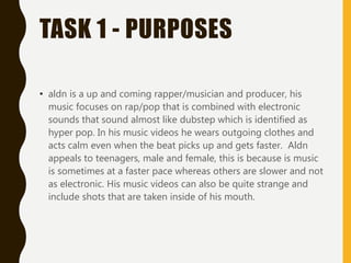 TASK 1 - PURPOSES
• aldn is a up and coming rapper/musician and producer, his
music focuses on rap/pop that is combined with electronic
sounds that sound almost like dubstep which is identified as
hyper pop. In his music videos he wears outgoing clothes and
acts calm even when the beat picks up and gets faster. Aldn
appeals to teenagers, male and female, this is because is music
is sometimes at a faster pace whereas others are slower and not
as electronic. His music videos can also be quite strange and
include shots that are taken inside of his mouth.
 
