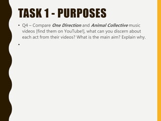 TASK 1 - PURPOSES
• Q4 – Compare One Direction and Animal Collective music
videos [find them on YouTube!], what can you discern about
each act from their videos? What is the main aim? Explain why.
•
 