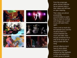 From the screencaps
alone, Animal Collective
has an abstract style in
their videos and will have
an open meaning.
Their videos are almost
purposefully
uncomfortable to watch,
they’re meant to confuse
and intrigue you- in part
so you will watch them
again.
There is not so much of a
link between lyrics and the
visual but there is a
connect between the
music and video. Even
though sometimes this is
only as far as lip sync or
being in beat with the
song.
Animal Collective don’t
have to worry about
appealing to a larger
audience as their aesthetic
is niche and suited for a
smaller group of people.
 