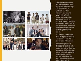 One Direction videos on
the other hand are more
digestible to the average
viewer and easy to
understand. Their
narrative is clear, and
you’re not left with
challenged views after
watching. This is on
purpose; they are made for
any viewer. They’re made
this way to gain popularity
and to fit into the themes
of what gets into the
charts.
If a video is fun to watch
then that generates more
views and boosts the
song’s spot in the charts.
Their demographic is
teenager or preteen girls
so to have lots of close-up
shots and singing directly
to the camera is pivotal to
be appealing, they’re
singing about love and
want to share an intimacy
 