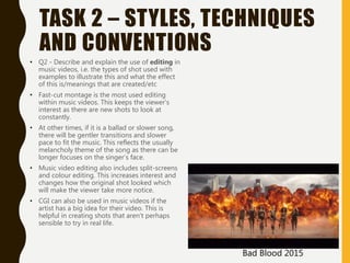TASK 2 – STYLES, TECHNIQUES
AND CONVENTIONS
• Q2 - Describe and explain the use of editing in
music videos, i.e. the types of shot used with
examples to illustrate this and what the effect
of this is/meanings that are created/etc
• Fast-cut montage is the most used editing
within music videos. This keeps the viewer’s
interest as there are new shots to look at
constantly.
• At other times, if it is a ballad or slower song,
there will be gentler transitions and slower
pace to fit the music. This reflects the usually
melancholy theme of the song as there can be
longer focuses on the singer’s face.
• Music video editing also includes split-screens
and colour editing. This increases interest and
changes how the original shot looked which
will make the viewer take more notice.
• CGI can also be used in music videos if the
artist has a big idea for their video. This is
helpful in creating shots that aren’t perhaps
sensible to try in real life.
Bad Blood 2015
 