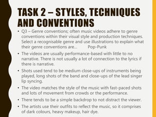 TASK 2 – STYLES, TECHNIQUES
AND CONVENTIONS
• Q3 – Genre conventions; often music videos adhere to genre
conventions within their visual style and production techniques.
Select a recognisable genre and use illustrations to explain what
their genre conventions are… Pop-Punk
• The videos are usually performance-based with little to no
narrative. There is not usually a lot of connection to the lyrics if
there is narrative.
• Shots used tend to be medium close-ups of instruments being
played, long shots of the band and close-ups of the lead singer
lip syncing.
• The video matches the style of the music with fast-paced shots
and lots of movement from crowds or the performance.
• There tends to be a simple backdrop to not distract the viewer.
• The artists use their outfits to reflect the music, so it comprises
of dark colours, heavy makeup, hair dye.
 