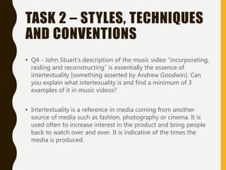 TASK 2 – STYLES, TECHNIQUES
AND CONVENTIONS
• Q4 - John Stuart’s description of the music video “incorporating,
raiding and reconstructing” is essentially the essence of
intertextuality [something asserted by Andrew Goodwin]. Can
you explain what intertexuality is and find a minimum of 3
examples of it in music videos?
• Intertextuality is a reference in media coming from another
source of media such as fashion, photography or cinema. It is
used often to increase interest in the product and bring people
back to watch over and over. It is indicative of the times the
media is produced.
 