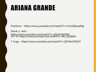 ARIANA GRANDE
Positions - https://www.youtube.com/watch?v=tcYodQoapMg
thank u, next -
https://www.youtube.com/watch?v=gl1aHhXnN1k
7 rings - https://www.youtube.com/watch?v=QYh6mYIJG2Y
34+35 https://www.youtube.com/watch?v=B6_iQvaIjXw
 