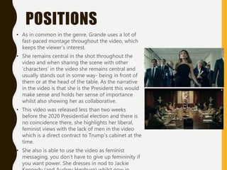 POSITIONS
• As in common in the genre, Grande uses a lot of
fast-paced montage throughout the video, which
keeps the viewer’s interest.
• She remains central in the shot throughout the
video and when sharing the scene with other
‘characters’ in the video she remains central and
usually stands out in some way- being in front of
them or at the head of the table. As the narrative
in the video is that she is the President this would
make sense and holds her sense of importance
whilst also showing her as collaborative.
• This video was released less than two weeks
before the 2020 Presidential election and there is
no coincidence there, she highlights her liberal,
feminist views with the lack of men in the video
which is a direct contract to Trump’s cabinet at the
time.
• She also is able to use the video as feminist
messaging, you don’t have to give up femininity if
you want power. She dresses in nod to Jackie
 