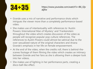 34+35
• Grande uses a mix of narrative and performance shots which
intrigues the viewer more than a completely performance-based
video.
• She makes use of intertextuality with references to ‘Austin
Powers: International Man of Mystery’ and ‘Frankenstein
throughout the video which creates discussion of the video as
people will recognize popular pop-culture references. The
references to Austin Powers could almost be satirical due to the
over-sexualized nature of the original characters and Ariana
Grande’s emphasis in her life on female empowerment.
• At the end of the video, when the credits roll, there is behind-the-
scenes footage of them filming the video which creates an intimacy
between Grande and her fans as she is allowing them a deeper look
into her videos.
• She makes use of lighting in her performance parts, creating a
disco ball-like effect.
https://www.youtube.com/watch?v=B6_iQv
aIjXw
 