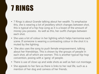7 RINGS
• 7 Rings is about Grande talking about her wealth. To emphasise
this, she is wearing a lot of jewellery which changes between shot,
this is typical of a hip-hop song as it is a boast of the amount of
money you possess. As well as this, her outfit changes between
each shot.
• She uses a lot of colour in her lighting which helps harmonise each
scene. If someone is wearing a contrasting colour in the shot it is
muted by the lighting.
• She also uses the song to push female empowerment, talking
about her friendships. This is shown by the groups of people in
each shot, all of which are women. This is another typical hip-hop
convention, posing with a ‘gang’ of people.
• There is use of close-up and wide shots as well as fast-cut montage.
• She appeals to her fans as there is links to her real life, such as a
mention of her dog and cameos of her friends.
 