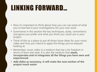 LINKING FORWARD…
• Now it’s important to think about how you can use some of what
you’ve learned in your investigations for your own work.
• Summarise in this section the key techniques, styles, conventions
and genre you prefer and what you think you could use in your
project.
• Think of this as a place to put all those loose ideas for your music
video and how you intend to apply the things you’ve enjoyed
looking at.
• Remember, music video is a medium that has a lot freedom in
terms of form and style. It is also the medium that steals,
incorporates and re-integrates all the things you have seen and
experienced.
• Add slides as necessary, it will make the next section of the
project much easier
 