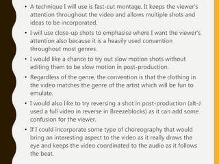 • A technique I will use is fast-cut montage. It keeps the viewer’s
attention throughout the video and allows multiple shots and
ideas to be incorporated.
• I will use close-up shots to emphasise where I want the viewer’s
attention also because it is a heavily used convention
throughout most genres.
• I would like a chance to try out slow motion shots without
editing them to be slow motion in post-production.
• Regardless of the genre, the convention is that the clothing in
the video matches the genre of the artist which will be fun to
emulate.
• I would also like to try reversing a shot in post-production (alt-J
used a full video in reverse in Breezeblocks) as it can add some
confusion for the viewer.
• If I could incorporate some type of choreography that would
bring an interesting aspect to the video as it really draws the
eye and keeps the video coordinated to the audio as it follows
the beat.
 