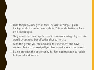 • I like the punk/rock genre, they use a lot of simple, plain
backgrounds for performance shots. This works better as I am
on a low budget.
• They also have close-up shots of instruments being played; this
would be a cheap but effective shot to imitate
• With this genre, you are also able to experiment and have
content that isn’t as easily digestible as mainstream pop music.
• It also provides the opportunity for fast-cut montage as rock is
fast paced and intense.
 
