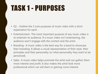 TASK 1 - PURPOSES
• Q1 - Outline the 3 core purposes of music video with a short
explanation for each:
• Entertainment- The most important purpose of any music video is
to entertain its audience. If a music video isn’t entertaining, the
audience won’t engage with the content and the artist.
• Branding- A music video is the best way for a band to showcase
their branding. It allows a visual representation of their style, their
principles and their personality (or what personality they want to be
perceived).
• Sales- A music video helps promote the artist and can gather them
more interest and profit. It also makes the artist look more
professional which can aid them in gaining more interest.
 