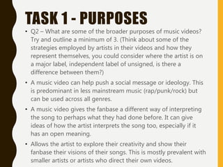 TASK 1 - PURPOSES
• Q2 – What are some of the broader purposes of music videos?
Try and outline a minimum of 3. (Think about some of the
strategies employed by artists in their videos and how they
represent themselves, you could consider where the artist is on
a major label, independent label of unsigned, is there a
difference between them?)
• A music video can help push a social message or ideology. This
is predominant in less mainstream music (rap/punk/rock) but
can be used across all genres.
• A music video gives the fanbase a different way of interpreting
the song to perhaps what they had done before. It can give
ideas of how the artist interprets the song too, especially if it
has an open meaning.
• Allows the artist to explore their creativity and show their
fanbase their visions of their songs. This is mostly prevalent with
smaller artists or artists who direct their own videos.
 